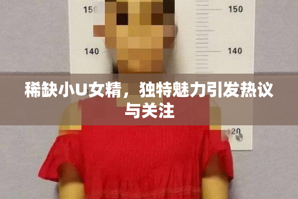 稀缺小U女精，独特魅力引发热议与关注