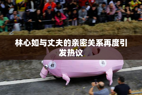林心如与丈夫的亲密关系再度引发热议