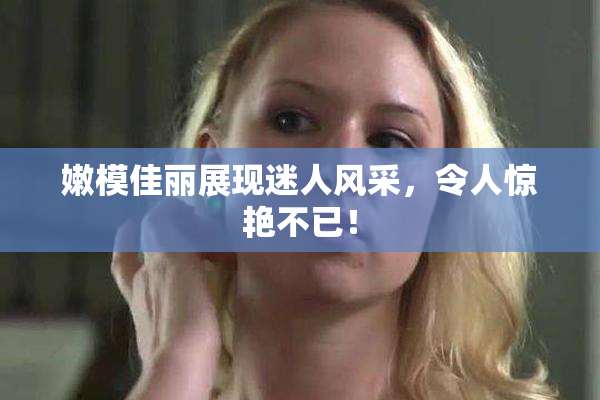 嫩模佳丽展现迷人风采，令人惊艳不已！