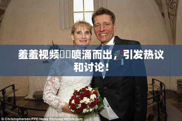 羞羞视频❌‌喷涌而出，引发热议和讨论！