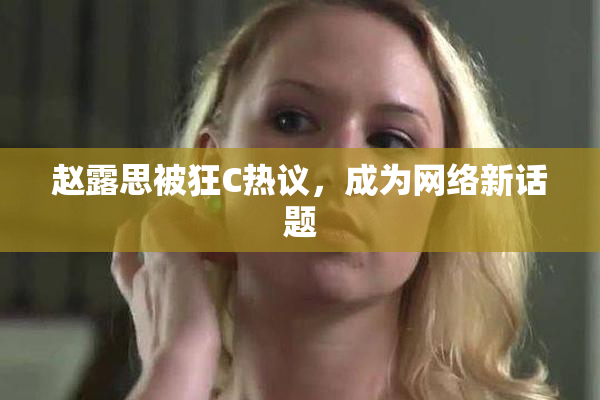 赵露思被狂C热议，成为网络新话题