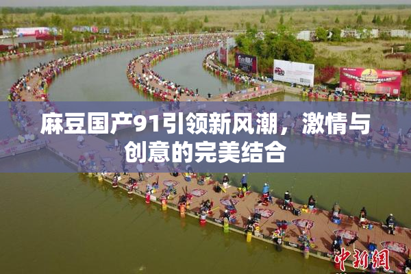麻豆国产91引领新风潮，激情与创意的完美结合