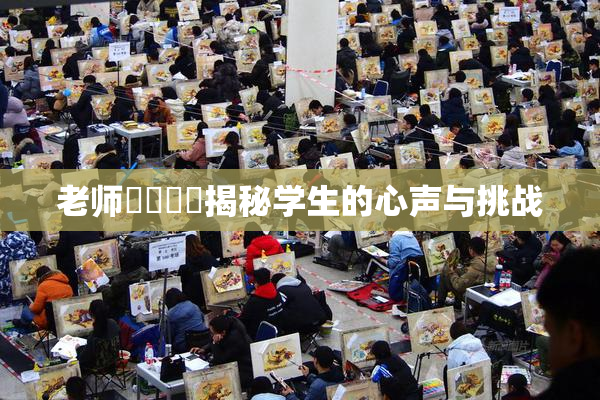 老师❌‌❌‌揭秘学生的心声与挑战