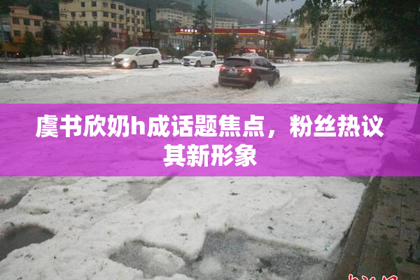 虞书欣奶h成话题焦点，粉丝热议其新形象